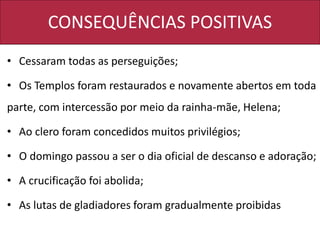 CONSEQUÊNCIAS POSITIVAS
• Cessaram todas as perseguições;
• Os Templos foram restaurados e novamente abertos em toda
parte, com intercessão por meio da rainha-mãe, Helena;
• Ao clero foram concedidos muitos privilégios;
• O domingo passou a ser o dia oficial de descanso e adoração;
• A crucificação foi abolida;
• As lutas de gladiadores foram gradualmente proibidas
 