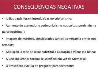 CONSEQUÊNCIAS NEGATIVAS
• Idéias pagãs foram introduzidas no cristianismo:
• Aumento do esplendor e cerimonialismo nos cultos, perdendo na
parte espiritual ;
• Imagens de mártires, considerados santos, começam a entrar nos
templos;
• Adoração à mãe de Jesus substitui a adoração a Vênus e a Diana;
• A Ceia do Senhor tornou-se sacrifício em vez de Memorial;
• O Presbítero evoluiu de pregador para sacerdote;
 