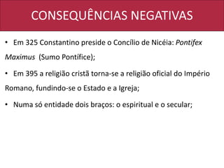 CONSEQUÊNCIAS NEGATIVAS
• Em 325 Constantino preside o Concílio de Nicéia: Pontifex
Maximus (Sumo Pontífice);
• Em 395 a religião cristã torna-se a religião oficial do Império
Romano, fundindo-se o Estado e a Igreja;
• Numa só entidade dois braços: o espiritual e o secular;
 