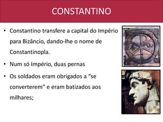 CONSTANTINO
• Constantino transfere a capital do Império
para Bizâncio, dando-lhe o nome de
Constantinopla.
• Num só Império, duas pernas
• Os soldados eram obrigados a “se
converterem” e eram batizados aos
milhares;
 