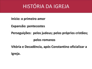 HISTÓRIA DA IGREJA
Início: o primeiro amor
Expansão: pentecostes
Perseguições: pelos judeus; pelos próprios cristãos;
pelos romanos
Vitória e Decadência, após Constantino oficializar a
Igreja.
 