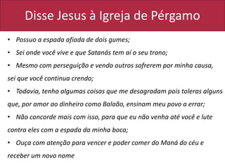 Disse Jesus à Igreja de Pérgamo
• Possuo a espada afiada de dois gumes;
• Sei onde você vive e que Satanás tem aí o seu trono;
• Mesmo com perseguição e vendo outros sofrerem por minha causa,
sei que você continua crendo;
• Todavia, tenho algumas coisas que me desagradam pois toleras alguns
que, por amor ao dinheiro como Balaão, ensinam meu povo a errar;
• Não concorde mais com isso, para que eu não venha até você e lute
contra eles com a espada da minha boca;
• Ouça com atenção para vencer e poder comer do Maná do céu e
receber um novo nome
 