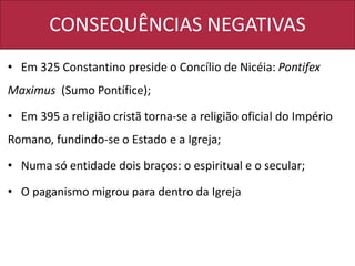 CONSEQUÊNCIAS NEGATIVAS
• Em 325 Constantino preside o Concílio de Nicéia: Pontifex
Maximus (Sumo Pontífice);
• Em 395 a religião cristã torna-se a religião oficial do Império
Romano, fundindo-se o Estado e a Igreja;
• Numa só entidade dois braços: o espiritual e o secular;
• O paganismo migrou para dentro da Igreja
 