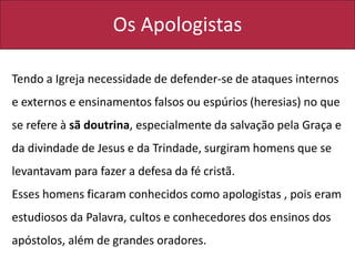 Os Apologistas
Tendo a Igreja necessidade de defender-se de ataques internos
e externos e ensinamentos falsos ou espúrios (heresias) no que
se refere à sã doutrina, especialmente da salvação pela Graça e
da divindade de Jesus e da Trindade, surgiram homens que se
levantavam para fazer a defesa da fé cristã.
Esses homens ficaram conhecidos como apologistas , pois eram
estudiosos da Palavra, cultos e conhecedores dos ensinos dos
apóstolos, além de grandes oradores.
 