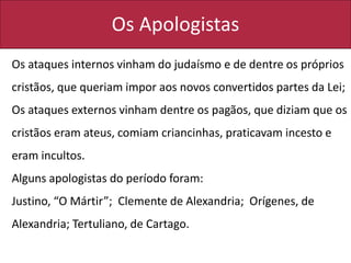 Os Apologistas
Os ataques internos vinham do judaísmo e de dentre os próprios
cristãos, que queriam impor aos novos convertidos partes da Lei;
Os ataques externos vinham dentre os pagãos, que diziam que os
cristãos eram ateus, comiam criancinhas, praticavam incesto e
eram incultos.
Alguns apologistas do período foram:
Justino, “O Mártir”; Clemente de Alexandria; Orígenes, de
Alexandria; Tertuliano, de Cartago.
 