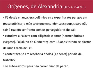 Orígenes, de Alexandria (185 a 254 d.C)
• Fé desde criança, era polêmico e se expunha aos perigos em
praça pública; a mãe teve que esconder suas roupas para não
sair à rua em confronto com os perseguidores do pai;
• estudava a Palavra com diligência e amor (hermenêutica e
exegese). Foi aluno de Clemente; com 18 anos tornou-se diretor
de uma Escola de Fé;
• contentava-se em receber 4 óbolos (12 cents) por dia de
trabalho;
• se auto-castrou para não correr risco de pecar.
 