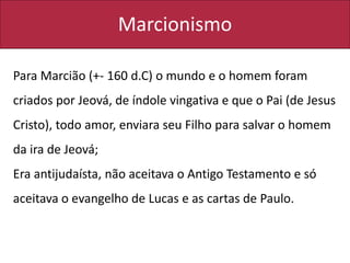 Marcionismo
Para Marcião (+- 160 d.C) o mundo e o homem foram
criados por Jeová, de índole vingativa e que o Pai (de Jesus
Cristo), todo amor, enviara seu Filho para salvar o homem
da ira de Jeová;
Era antijudaísta, não aceitava o Antigo Testamento e só
aceitava o evangelho de Lucas e as cartas de Paulo.
 