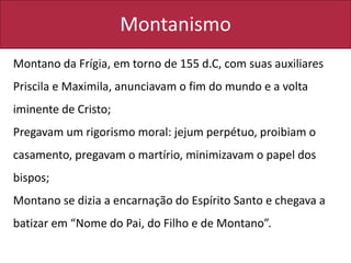 Montanismo
Montano da Frígia, em torno de 155 d.C, com suas auxiliares
Priscila e Maximila, anunciavam o fim do mundo e a volta
iminente de Cristo;
Pregavam um rigorismo moral: jejum perpétuo, proibiam o
casamento, pregavam o martírio, minimizavam o papel dos
bispos;
Montano se dizia a encarnação do Espírito Santo e chegava a
batizar em “Nome do Pai, do Filho e de Montano”.
 