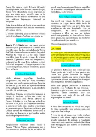 físicos. Em 1999, o crânio de Luzia foi levado
para Inglaterra, onde fizeram a reconstituição
de seu rosto e Luzia teria traços negroides, ou
seja, seu rosto seria parecido com o de
africanos ou de nativos australianos do que
com asiáticos (japoneses, chineses) ou
indígenas.
Pelos traços físicos de Luzia seus ancestrais
dificilmente teriam vindo da Ásia, contestando
a Teoria de Clóvis.
O Estreito de Bering, pode não ter sido o único
meio de se chegar a América para ocupa-la.
Teoria Pré-Clóvis e outras
Teoria Pré-Clóvis tem esse nome porque
defende que o povoamento da América teria
ocorrido antes da data estipulada pela Teoria
de Clóvis. Os seres humanos teriam chegado à
América há cerca de 14 mil anos, teriam
ocorridos duas levas de grupos de origens
distintas. A primeira, a dos não mongoloides,
teria ocorrido há cerca de 14 mil anos (o povo
de Luzia): a segunda, a dos que apresentavam
traços mongoloides, teriam ocorrido há pouco
de 11 mil anos.
A Hipótese de Niède Guidon
Niède Guidon arqueóloga brasileira
pesquisando um sitio no Piauí encontrou
vestígios que supôs serem restos de fogueira
datados de 50 mil anos. Se a pesquisa estiver
certa a chegada dos humanos a América teria
ocorrido, há mais tempo.
Para Niède Guidon, os primeiros humanos a
chegar à América podem ter vindo de
diferentes rotas: pela África, através do
Oceano Atlântico ou pela Ásia, por volta de 12
mil anos atrás, todo atual território brasileiro
já estaria povoado, mas muitos arqueólogos
argumentam que as fogueiras analisadas por
Guidon seriam de combustão espontâneas e
não feitas por humanos, o que invalida a data
apontada pela pesquisadora.
Evidências de Santa Elina
Pesquisadores franceses Denis Vialou e
Águeda Vilhena Vialou, entenderam que o
povoamento da América do Sul se iniciou há
25 mil anos, baseando essa hipótese na análise
de evidencias arqueológicas encontradas em
Santa Elina, Mato Grosso.
Novos Vestígios em Lagoa Santa
Em 2018, um estudo de DNA de ossos
humanos de Lagoa Santa, onde Luzia foi
encontrada, sugere que seu povo teria mais
semelhanças do que imaginado com os
mongoloides. As novas descobertas
resgataram a ideia de que os antigos
americanos poderiam ser descendentes de um
único grupo, mas a possibilidade de eles terem
chegado antes do que acreditava.
O assunto permanece incerto.
Curiosidade
Nas últimas décadas, pesquisadores encontraram outros fosseis que
teriam vivido há mais tempo que Luzia: Eva de Naharon e Naia no
México. O esqueletode Evafoi encontrado em 2001, e o de Naia2011.
Ev a teria vividohácerca de 13,6 mil anose teria20 e 25 anosquando
m orreu. O esqueletode Naia datade 12 mil a 13mil anos, ela teria por
v olta dos 1 5 anos qu ando m orreu .
No Brasil, diferentes povos
Os primeiros habitantes das terras que hoje
fazem parte do brasil teriam pertencidso
tantos aos grupos humanos de origem
mongoloide, quanto a de outras origens. Com
o passar dos séculos, as populações de origem
não mongoloide teriam desaparecido.
Esses dois grupos povoaram o território
brasileiro, e os vestígios de sua presença -
ferramentas, pinturas nas cavernas, restos de
fogueiras, urnas funerárias etc.- são
encontrados nos mais de 20 mil sítios
arqueológicos do Brasil.
Na Serra da Capivara
A Serra da Capivara fica no Piau é uma região
de clima semiárido, uma estação seca, com
vegetação da Caatinga.
A cerca de 12 mil anos, essa região era bem
diferente, tinha clima tropical úmido e uma
grande variedade de animais e vegetação,
como capivaras e veados e animais já extintos
como tatu gigante que poderia ter o tamanho
de um Fusca.
 