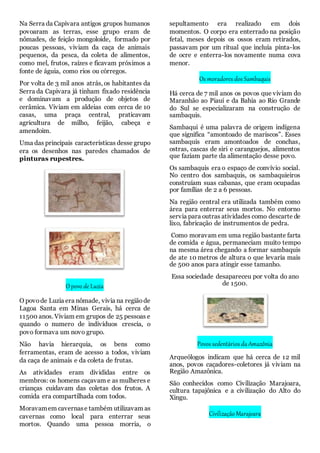 Na Serra da Capivara antigos grupos humanos
povoaram as terras, esse grupo eram de
nômades, de feição mongoloide, formado por
poucas pessoas, viviam da caça de animais
pequenos, da pesca, da coleta de alimentos,
como mel, frutos, raízes e ficavam próximos a
fonte de águia, como rios ou córregos.
Por volta de 3 mil anos atrás, os habitantes da
Serra da Capivara já tinham fixado residência
e dominavam a produção de objetos de
cerâmica. Viviam em aldeias com cerca de 10
casas, uma praça central, praticavam
agricultura de milho, feijão, cabeça e
amendoim.
Uma das principais características desse grupo
era os desenhos nas paredes chamados de
pinturas rupestres.
O povo de Luzia
O povode Luzia era nômade, vivia na regiãode
Lagoa Santa em Minas Gerais, há cerca de
11500 anos. Viviam em grupos de 25 pessoas e
quando o numero de indivíduos crescia, o
povo formava um novo grupo.
Não havia hierarquia, os bens como
ferramentas, eram de acesso a todos, viviam
da caça de animais e da coleta de frutas.
As atividades eram divididas entre os
membros: os homens caçavam e as mulheres e
crianças cuidavam das coletas dos frutos. A
comida era compartilhada com todos.
Moravamem cavernase também utilizavam as
cavernas como local para enterrar seus
mortos. Quando uma pessoa morria, o
sepultamento era realizado em dois
momentos. O corpo era enterrado na posição
fetal, meses depois os ossos eram retirados,
passavam por um ritual que incluía pinta-los
de ocre e enterra-los novamente numa cova
menor.
Os moradores dos Sambaquis
Há cerca de 7 mil anos os povos que viviam do
Maranhão ao Piauí e da Bahia ao Rio Grande
do Sul se especializaram na construção de
sambaquis.
Sambaqui é uma palavra de origem indígena
que significa “amontoado de mariscos”. Esses
sambaquis eram amontoados de conchas,
ostras, cascas de siri e caranguejos, alimentos
que faziam parte da alimentação desse povo.
Os sambaquis era o espaço de convívio social.
No centro dos sambaquis, os sambaquieiros
construíam suas cabanas, que eram ocupadas
por famílias de 2 a 6 pessoas.
Na região central era utilizada também como
área para enterrar seus mortos. No entorno
servia para outras atividades como descarte de
lixo, fabricação de instrumentos de pedra.
Como moravam em uma região bastante farta
de comida e água, permaneciam muito tempo
na mesma área chegando a formar sambaquis
de ate 10 metros de altura o que levaria mais
de 500 anos para atingir esse tamanho.
Essa sociedade desapareceu por volta do ano
de 1500.
Povos sedentários da Amazônia
Arqueólogos indicam que há cerca de 12 mil
anos, povos caçadores-coletores já viviam na
Região Amazônica.
São conhecidos como Civilização Marajoara,
cultura tapajônica e a civilização do Alto do
Xingu.
Civilização Marajoara
 