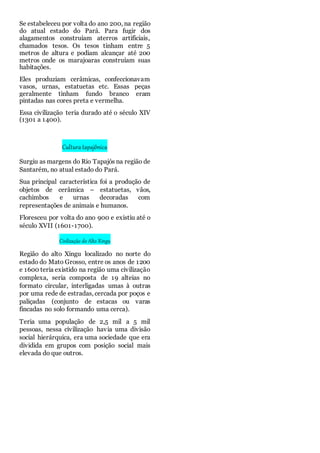 Se estabeleceu por volta do ano 200, na região
do atual estado do Pará. Para fugir dos
alagamentos construíam aterros artificiais,
chamados tesos. Os tesos tinham entre 5
metros de altura e podiam alcançar até 200
metros onde os marajoaras construíam suas
habitações.
Eles produziam cerâmicas, confeccionavam
vasos, urnas, estatuetas etc. Essas peças
geralmente tinham fundo branco eram
pintadas nas cores preta e vermelha.
Essa civilização teria durado até o século XIV
(1301 a 1400).
Cultura tapajônica
Surgiu as margens do Rio Tapajós na região de
Santarém, no atual estado do Pará.
Sua principal característica foi a produção de
objetos de cerâmica – estatuetas, vãos,
cachimbos e urnas decoradas com
representações de animais e humanos.
Floresceu por volta do ano 900 e existiu até o
século XVII (1601-1700).
Civilização do Alto Xingu
Região do alto Xingu localizado no norte do
estado do Mato Grosso, entre os anos de 1200
e 1600 teria existido na região uma civilização
complexa, seria composta de 19 alteias no
formato circular, interligadas umas à outras
por uma rede de estradas, cercada por poços e
paliçadas (conjunto de estacas ou varas
fincadas no solo formando uma cerca).
Teria uma população de 2,5 mil a 5 mil
pessoas, nessa civilização havia uma divisão
social hierárquica, era uma sociedade que era
dividida em grupos com posição social mais
elevada do que outros.
 