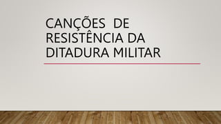 CANÇÕES DE
RESISTÊNCIA DA
DITADURA MILITAR
 