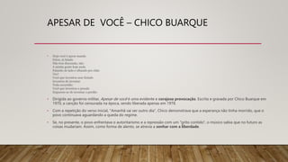 APESAR DE VOCÊ – CHICO BUARQUE
• Hoje você é quem manda
Falou, tá falado
Não tem discussão, não
A minha gente hoje anda
Falando de lado e olhando pro chão
Viu?
Você que inventou esse Estado
Inventou de inventar
Toda escuridão
Você que inventou o pecado
Esqueceu-se de inventar o perdão
• Dirigida ao governo militar, Apesar de você é uma evidente e corajosa provocação. Escrita e gravada por Chico Buarque em
1970, a canção foi censurada na época, sendo liberada apenas em 1978.
• Com a repetição do verso inicial, "Amanhã vai ser outro dia", Chico demonstrava que a esperança não tinha morrido, que o
povo continuava aguardando a queda do regime.
• Se, no presente, o povo enfrentava o autoritarismo e a repressão com um "grito contido", o músico sabia que no futuro as
coisas mudariam. Assim, como forma de alento, se atrevia a sonhar com a liberdade.
 