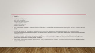 • Estrofe 2
• Imagine que não há países
não é difícil de imaginar
nada pelo que matar ou morrer
e nenhum religião também
Imagine todas as pessoas
vivendo a vida em paz
• Aqui se torna mais evidente o contexto histórico da música e a influência do movimento hippie, que vigorou em força durante a década
de 60.
• A crença nos valores de "paz e amor" contrastava com os conflitos que estavam devastando o mundo. Nos Estados Unidos, a
contracultura questionou sobretudo a guerra do Vietnã, conflito sangrento contra o qual várias celebridades internacionais protestaram,
incluindo Lennon.
• Na música, o sujeito sublinha que as nações sempre foram o maior motivo para as guerras. Nesta estrofe, faz o ouvinte imaginar um
mundo onde não existem fronteiras, países, limitações.
• Sem guerras, sem mortes violentas, sem nações ou crenças que motivassem conflitos, os seremos humanos poderiam dividir o mesmo
espaço em harmonia.
 