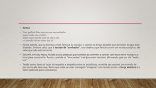• Refrão
• Você poderá dizer que eu sou um sonhador
mas eu não sou o único
Espero que um dia você se una a nós
e o mundo vai ser como um só
• Nesta estrofe, que se tornou a mais famosa da canção, o cantor se dirige àqueles que duvidam do que está
dizendo. Embora saiba que é taxado de "sonhador", um idealista que fantasia com um mundo utópico, ele
sabe que não está sozinho.
• Existem, em seu redor, muitas outras pessoas que também se atrevem a sonhar com esse novo mundo e a
lutar para construí-lo. Assim, convida os "descrentes" a se juntarem também, afirmando que um dia "serão
um".
• Tendo como base os laços de respeito e empatia entre os indivíduos, acredita ser possível um mundo de
paz como ele descreve. Basta que mais pessoas consigam "imaginar" um mundo assim: a força coletiva é o
fator essencial para a mudança.
 