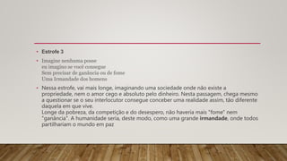 • Estrofe 3
• Imagine nenhuma posse
eu imagino se você consegue
Sem precisar de ganância ou de fome
Uma Irmandade dos homens
• Nessa estrofe, vai mais longe, imaginando uma sociedade onde não existe a
propriedade, nem o amor cego e absoluto pelo dinheiro. Nesta passagem, chega mesmo
a questionar se o seu interlocutor consegue conceber uma realidade assim, tão diferente
daquela em que vive.
Longe da pobreza, da competição e do desespero, não haveria mais "fome" nem
"ganância". A humanidade seria, deste modo, como uma grande irmandade, onde todos
partilhariam o mundo em paz
 