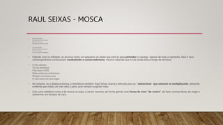 RAUL SEIXAS - MOSCA
• Eu sou a mosca
Que pousou em sua sopa
Eu sou a mosca
Que pintou pra lhe abusar
• Eu sou a mosca
Que perturba o seu sono
Eu sou a mosca
No seu quarto a zumbizar
• Falando com os militares, se anuncia como um pequeno ser alado que está ali para perturbar o sossego. Apesar de toda a repressão, Raul e seus
contemporâneos continuavam combatendo o conservadorismo, mesmo sabendo que a luta ainda estava longe de terminar.
• E não adianta
Vir me dedetizar
Pois nem o DDT
Pode assim me exterminar
Porque você mata uma
E vem outra em meu lugar
• No entanto, se a ditadura durava, a resistência também. Raul Seixas chama a atenção para os "subversivos" que estavam se multiplicando, deixando
evidente que matar um não valia a pena, pois sempre surgiram mais.
• Com uma metáfora como a da mosca na sopa, o cantor resumiu, de forma genial, uma forma de viver "do contra", de fazer contracultura, de reagir e
sobreviver em tempos de caos
 
