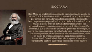 Karl Marx foi um filósofo, economista e revolucionário alemão do
século XIX. Ele é mais conhecido por sua crítica ao capitalismo e
por ser um dos fundadores da teoria socialista e comunista.
Marx argumentava que a história da sociedade é uma história de
luta de classes, onde os trabalhadores (proletariado) são
explorados pelos donos dos meios de produção (burguesia). Ele
acreditava que o capitalismo criava desigualdade e alienação, e
previa que eventualmente os trabalhadores se revoltariam contra
o sistema capitalista para criar uma sociedade sem classes, onde
os meios de produção seriam de propriedade coletiva
(comunismo). Suas ideias influenciaram profundamente o
pensamento político, econômico e social em todo o mundo.
BIOGRAFIA
 