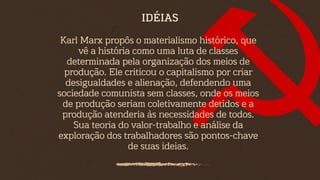 Karl Marx propôs o materialismo histórico, que
vê a história como uma luta de classes
determinada pela organização dos meios de
produção. Ele criticou o capitalismo por criar
desigualdades e alienação, defendendo uma
sociedade comunista sem classes, onde os meios
de produção seriam coletivamente detidos e a
produção atenderia às necessidades de todos.
Sua teoria do valor-trabalho e análise da
exploração dos trabalhadores são pontos-chave
de suas ideias.
IDÉIAS
 