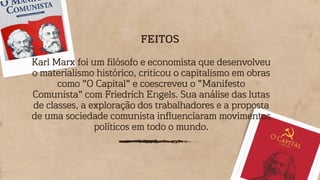 Karl Marx foi um filósofo e economista que desenvolveu
o materialismo histórico, criticou o capitalismo em obras
como "O Capital" e coescreveu o "Manifesto
Comunista" com Friedrich Engels. Sua análise das lutas
de classes, a exploração dos trabalhadores e a proposta
de uma sociedade comunista influenciaram movimentos
políticos em todo o mundo.
FEITOS
 