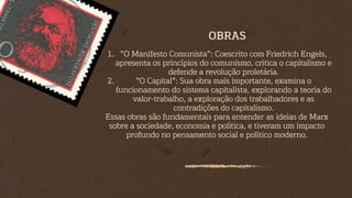 "O Manifesto Comunista": Coescrito com Friedrich Engels,
apresenta os princípios do comunismo, critica o capitalismo e
defende a revolução proletária.
1.
"O Capital": Sua obra mais importante, examina o
funcionamento do sistema capitalista, explorando a teoria do
valor-trabalho, a exploração dos trabalhadores e as
contradições do capitalismo.
2.
Essas obras são fundamentais para entender as ideias de Marx
sobre a sociedade, economia e política, e tiveram um impacto
profundo no pensamento social e político moderno.
OBRAS
 