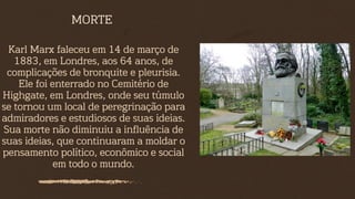 Karl Marx faleceu em 14 de março de
1883, em Londres, aos 64 anos, de
complicações de bronquite e pleurisia.
Ele foi enterrado no Cemitério de
Highgate, em Londres, onde seu túmulo
se tornou um local de peregrinação para
admiradores e estudiosos de suas ideias.
Sua morte não diminuiu a influência de
suas ideias, que continuaram a moldar o
pensamento político, econômico e social
em todo o mundo.
MORTE
 
