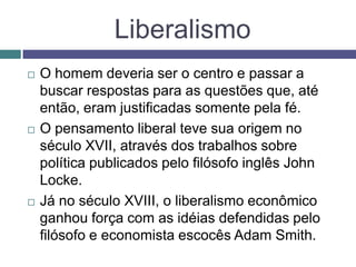  O homem deveria ser o centro e passar a
buscar respostas para as questões que, até
então, eram justificadas somente pela fé.
 O pensamento liberal teve sua origem no
século XVII, através dos trabalhos sobre
política publicados pelo filósofo inglês John
Locke.
 Já no século XVIII, o liberalismo econômico
ganhou força com as idéias defendidas pelo
filósofo e economista escocês Adam Smith.
Liberalismo
 
