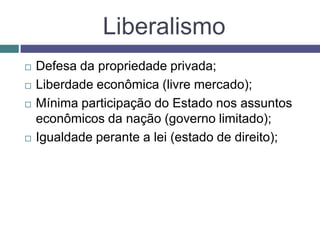 Liberalismo
 Defesa da propriedade privada;
 Liberdade econômica (livre mercado);
 Mínima participação do Estado nos assuntos
econômicos da nação (governo limitado);
 Igualdade perante a lei (estado de direito);
 