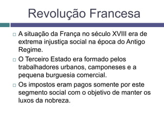 Revolução Francesa
 A situação da França no século XVIII era de
extrema injustiça social na época do Antigo
Regime.
 O Terceiro Estado era formado pelos
trabalhadores urbanos, camponeses e a
pequena burguesia comercial.
 Os impostos eram pagos somente por este
segmento social com o objetivo de manter os
luxos da nobreza.
 