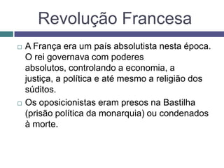 Revolução Francesa
 A França era um país absolutista nesta época.
O rei governava com poderes
absolutos, controlando a economia, a
justiça, a política e até mesmo a religião dos
súditos.
 Os oposicionistas eram presos na Bastilha
(prisão política da monarquia) ou condenados
à morte.
 