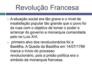 Revolução Francesa
 A situação social era tão grave e o nível de
insatisfação popular tão grande que o povo foi
às ruas com o objetivo de tomar o poder e
arrancar do governo a monarquia comandada
pelo rei Luis XVI.
 primeiro alvo dos revolucionários foi a
Bastilha. A Queda da Bastilha em 14/07/1789
marca o início do processo
revolucionário, pois a prisão política era o
símbolo da monarquia francesa.
 