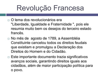 Revolução Francesa
 O lema dos revolucionários era
"Liberdade, Igualdade e Fraternidade ", pois ele
resumia muito bem os desejos do terceiro estado
francês.
 No mês de agosto de 1789, a Assembléia
Constituinte cancelou todos os direitos feudais
que existiam e promulgou a Declaração dos
Direitos do Homem e do Cidadão.
 Este importante documento trazia significativos
avanços sociais, garantindo direitos iguais aos
cidadãos, além de maior participação política para
o povo.
 