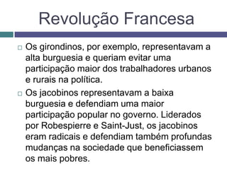 Revolução Francesa
 Os girondinos, por exemplo, representavam a
alta burguesia e queriam evitar uma
participação maior dos trabalhadores urbanos
e rurais na política.
 Os jacobinos representavam a baixa
burguesia e defendiam uma maior
participação popular no governo. Liderados
por Robespierre e Saint-Just, os jacobinos
eram radicais e defendiam também profundas
mudanças na sociedade que beneficiassem
os mais pobres.
 