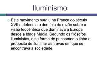Iluminismo
 Este movimento surgiu na França do século
XVII e defendia o domínio da razão sobre a
visão teocêntrica que dominava a Europa
desde a Idade Média. Segundo os filósofos
iluministas, esta forma de pensamento tinha o
propósito de iluminar as trevas em que se
encontrava a sociedade.
 
