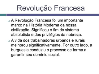 Revolução Francesa
 A Revolução Francesa foi um importante
marco na História Moderna da nossa
civilização. Significou o fim do sistema
absolutista e dos privilégios da nobreza.
 A vida dos trabalhadores urbanos e rurais
melhorou significativamente. Por outro lado, a
burguesia conduziu o processo de forma a
garantir seu domínio social.
 