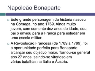 Napoleão Bonaparte
 Este grande personagem da história nasceu
na Córsega, no ano 1769. Ainda muito
jovem, com somente dez anos de idade, seu
pai o enviou para a França para estudar em
uma escola militar.
 A Revoulução Francesa (de 1789 a 1799), foi
a oportunidade perfeita para Bonaparte
alcançar seu objetivo maior. Tornou-se general
aos 27 anos, saindo-se vitorioso em
várias batalhas na Itália e Áustria.
 