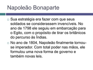 Napoleão Bonaparte
 Sua estratégia era fazer com que seus
soldados se considerassem invencíveis. No
ano de 1798 ele seguiu em embarcação para
o Egito, com o propósito de tirar os britânicos
do percurso às Índias.
 No ano de 1804, Napoleão finalmente tornou-
se imperador. Com total poder nas mãos, ele
formulou uma nova forma de governo e
também novas leis.
 