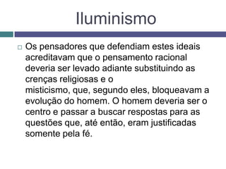 Iluminismo
 Os pensadores que defendiam estes ideais
acreditavam que o pensamento racional
deveria ser levado adiante substituindo as
crenças religiosas e o
misticismo, que, segundo eles, bloqueavam a
evolução do homem. O homem deveria ser o
centro e passar a buscar respostas para as
questões que, até então, eram justificadas
somente pela fé.
 