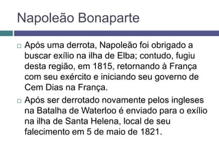  Após uma derrota, Napoleão foi obrigado a
buscar exílio na ilha de Elba; contudo, fugiu
desta região, em 1815, retornando à França
com seu exército e iniciando seu governo de
Cem Dias na França.
 Após ser derrotado novamente pelos ingleses
na Batalha de Waterloo é enviado para o exílio
na ilha de Santa Helena, local de seu
falecimento em 5 de maio de 1821.
Napoleão Bonaparte
 