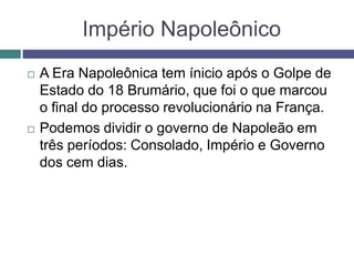 Império Napoleônico
 A Era Napoleônica tem ínicio após o Golpe de
Estado do 18 Brumário, que foi o que marcou
o final do processo revolucionário na França.
 Podemos dividir o governo de Napoleão em
três períodos: Consolado, Império e Governo
dos cem dias.
 
