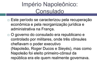 Império Napoleônico:
Consulado
 Este período se caracterizou pela recuperação
econômica e pela reorganização jurídica e
administrativa na França.
 O governo do consulado era republicano e
controlado por militares, onde três cônsules
chefiavam o poder executivo
(Napoleão, Roger Ducos e Sieyés), mas como
Napoleão foi eleito primeiro-cônsul da
república era ele quem realmente governava.
 