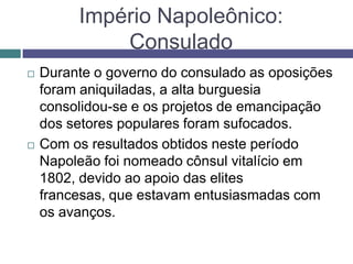 Império Napoleônico:
Consulado
 Durante o governo do consulado as oposições
foram aniquiladas, a alta burguesia
consolidou-se e os projetos de emancipação
dos setores populares foram sufocados.
 Com os resultados obtidos neste período
Napoleão foi nomeado cônsul vitalício em
1802, devido ao apoio das elites
francesas, que estavam entusiasmadas com
os avanços.
 