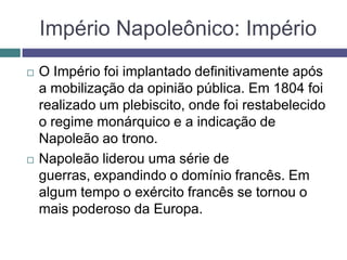 Império Napoleônico: Império
 O Império foi implantado definitivamente após
a mobilização da opinião pública. Em 1804 foi
realizado um plebiscito, onde foi restabelecido
o regime monárquico e a indicação de
Napoleão ao trono.
 Napoleão liderou uma série de
guerras, expandindo o domínio francês. Em
algum tempo o exército francês se tornou o
mais poderoso da Europa.
 