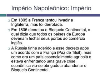 Império Napoleônico: Império
 Em 1805 a França tentou invadir a
Inglaterra, mas foi derrotada.
 Em 1806 decretou o Bloqueio Continental, o
qual dizia que todos os países da Europa
deveriam fechar seus portos ao comércio
inglês.
 A Rússia tinha aderido a esse decreto após
um acordo com a França (Paz de Tilsit), mas
como era um país essencialmente agrícola e
estava enfrentando uma grave crise
econômica viu-se obrigado a abandonar o
Bloqueio Continental.
 
