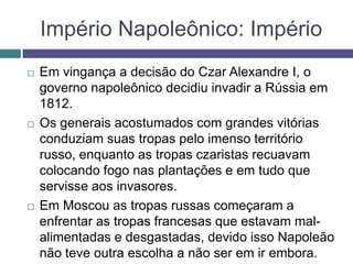 Império Napoleônico: Império
 Em vingança a decisão do Czar Alexandre I, o
governo napoleônico decidiu invadir a Rússia em
1812.
 Os generais acostumados com grandes vitórias
conduziam suas tropas pelo imenso território
russo, enquanto as tropas czaristas recuavam
colocando fogo nas plantações e em tudo que
servisse aos invasores.
 Em Moscou as tropas russas começaram a
enfrentar as tropas francesas que estavam mal-
alimentadas e desgastadas, devido isso Napoleão
não teve outra escolha a não ser em ir embora.
 