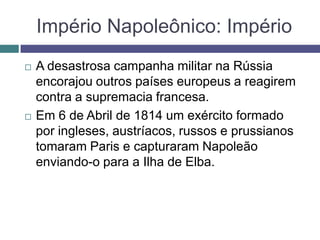 Império Napoleônico: Império
 A desastrosa campanha militar na Rússia
encorajou outros países europeus a reagirem
contra a supremacia francesa.
 Em 6 de Abril de 1814 um exército formado
por ingleses, austríacos, russos e prussianos
tomaram Paris e capturaram Napoleão
enviando-o para a Ilha de Elba.
 
