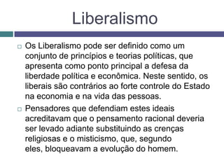 Liberalismo
 Os Liberalismo pode ser definido como um
conjunto de princípios e teorias políticas, que
apresenta como ponto principal a defesa da
liberdade política e econômica. Neste sentido, os
liberais são contrários ao forte controle do Estado
na economia e na vida das pessoas.
 Pensadores que defendiam estes ideais
acreditavam que o pensamento racional deveria
ser levado adiante substituindo as crenças
religiosas e o misticismo, que, segundo
eles, bloqueavam a evolução do homem.
 