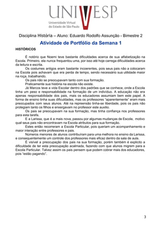  
 
 
 
 
 
Disciplina História – Aluno: Eduardo Rodolfo Assunção ­ Bimestre 2 
Atividade de Portfólio da Semana 1 
HISTÓRICOS 
 
É notório que Noemi teve bastante dificuldades acerca de sua alfabetização na                       
Escola. Primeiro, ela nunca frequentou uma, por isso até hoje carrega dificuldades acerca                         
da leitura e escrita. 
Os costumes antigos eram bastante incoerentes, pois seus pais não a colocaram                       
na Escola pois achavam que era perda de tempo, sendo necessário sua utilidade maior                           
na roça, trabalhando. 
Os pais não se preocupavam tanto com sua formação. 
Praticamente sua história na escola não existe. 
Já Marcos teve a vida Escolar dentro dos padrões que se conhece, onde a Escola                             
tinha um peso e responsabilidade na formação de um indivíduo. A educação não era                           
apenas responsabilidade dos pais, mais os educadores assumiam bem este papel. A                       
forma de ensino tinha suas dificuldades, mas os professores “aparentemente” eram mais                       
preocupados com seus alunos. Até na repreensão tinha­se liberdade, pois os pais não                         
protegiam tanto os filhos e enxergavam no professor este auxilio. 
Os pais se preocupavam na sua formação, mas tinha confiança nos professores                       
para esta tarefa. 
E a Larissa, que é a mais nova, passou por algumas mudanças de Escola, motivo                             
qual seus pais não encontravam na Escola atributos para sua formação. 
Estes então recorreram a Escola Particular, pois queriam um acompanhamento e                     
maior interação entre professores e pais. 
Números menores de alunos contribuíram para uma melhora no ensino da Larissa,                       
e consequentemente um controle dos professores mais eficaz dentro da sala de aula. 
É visível a preocupação dos pais na sua formação, porém também é explicito a                           
dificuldade de ter esta preocupação acalmada, fazendo com que alunos migrem para a                         
Escola Particular. Talvez assim os pais pensem que podem cobrar mais dos educadores,                         
pois “estão pagando”. 
 
 
3
 