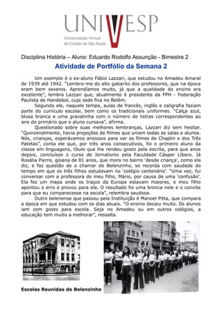 Disciplina História – Aluno: Eduardo Rodolfo Assunção - Bimestre 2
Atividade de Portfólio da Semana 2
Um exemplo é o ex-aluno Fábio Lazzari, que estudou no Amadeu Amaral
de 1939 até 1942. “Lembro-me do alto gabarito dos professores, que na época
eram bem severos. Aprendíamos muito, já que a qualidade do ensino era
excelente”, lembra Lazzari que, atualmente é presidente da FPH - Federação
Paulista de Handebol, cuja sede fica no Belém.
Segundo ele, naquele tempo, aulas de francês, inglês e caligrafia faziam
parte do currículo escolar, bem como os tradicionais uniformes. “Calça azul,
blusa branca e uma gravatinha com o número de listras correspondentes ao
ano do primário que o aluno cursava”, afirma.
Questionado sobre suas melhores lembranças, Lazzari diz sem hesitar.
“Quinzenalmente, havia projeções de filmes que uniam todas as salas e alunos.
Nós, crianças, esperávamos ansiosos para ver os filmes de Chaplin e dos Três
Patetas”, conta ele que, por três anos consecutivos, foi o primeiro aluno da
classe em linguagens, título que lhe rendeu gosto pela escrita, para que anos
depois, concluísse o curso de Jornalismo pela Faculdade Cásper Líbero. Já
Rosália Pierre, goiana de 81 anos, que mora no bairro ‘desde criança’, como ela
diz, e faz questão de o chamar de Belenzinho, se recorda com saudade do
tempo em que os três filhos estudavam no ‘colégio centenário’. “Uma vez, fui
conversar com a professora do meu filho, Mário, por causa de uma ‘confusão’.
Ela fez um mapa onde os traços da Europa estavam maiores, e meu filho
apontou o erro e provou para ela. O resultado foi uma bronca nele e o convite
para que eu comparecesse na escola”, relembra saudosa.
Outro belenense que passou pela Instituição é Manoel Pitta, que compara
a época em que estudou com os dias atuais. “O ensino decaiu muito. Os alunos
iam com gosto para escola. Seja no Amadeu ou em outros colégios, a
educação tem muito a melhorar”, ressalta.
Escolas Reunidas do Belenzinho
 