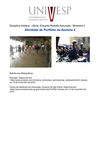 Disciplina História – Aluno: Eduardo Rodolfo Assunção - Bimestre 2
Atividade de Portfólio da Semana 2
Referências Bibliográficas
RevistaIn, Disponível em:
<http://www.revistain.com.br/noticia_online/seu_bairro/escola_centenaria.html> Acesso
em 18 de novembro de 2014.
Centro de referência em Educação, Governo de São Paulo, Disponível em:
<http://www.crmariocovas.sp.gov.br/neh.php?t=003b> Acesso em 13 de novembro de
2014.
 